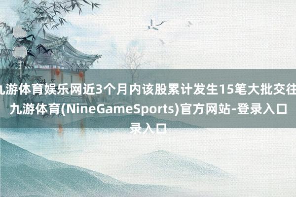 九游体育娱乐网近3个月内该股累计发生15笔大批交往-九游体育(NineGameSports)官方网站-登录入口