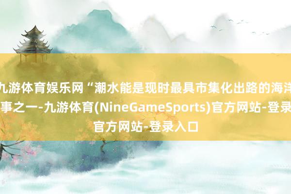 九游体育娱乐网　　“潮水能是现时最具市集化出路的海洋能本事之一-九游体育(NineGameSports)官方网站-登录入口
