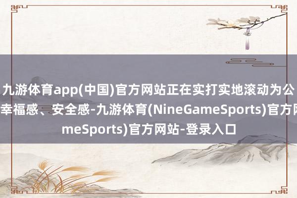 九游体育app(中国)官方网站正在实打实地滚动为公共的获取感、幸福感、安全感-九游体育(NineGameSports)官方网站-登录入口