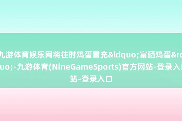 九游体育娱乐网将往时鸡蛋冒充&ldquo;富硒鸡蛋&rdquo;-九游体育(NineGameSports)官方网站-登录入口