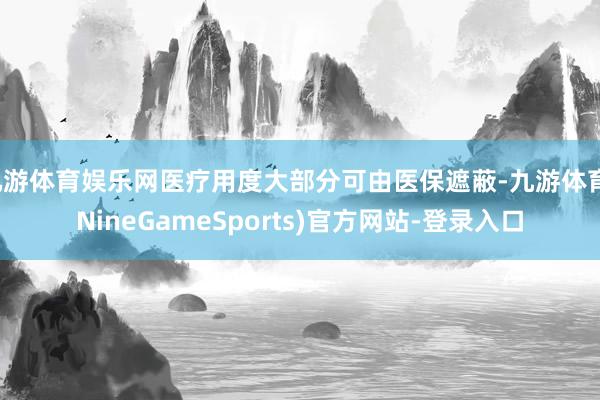 九游体育娱乐网医疗用度大部分可由医保遮蔽-九游体育(NineGameSports)官方网站-登录入口
