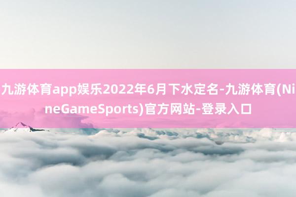 九游体育app娱乐2022年6月下水定名-九游体育(NineGameSports)官方网站-登录入口