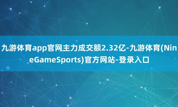 九游体育app官网主力成交额2.32亿-九游体育(NineGameSports)官方网站-登录入口