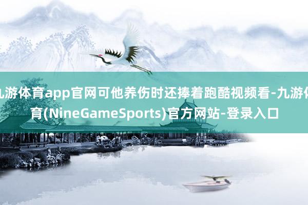 九游体育app官网可他养伤时还捧着跑酷视频看-九游体育(NineGameSports)官方网站-登录入口