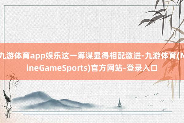 九游体育app娱乐这一筹谋显得相配激进-九游体育(NineGameSports)官方网站-登录入口
