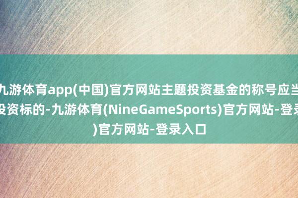 九游体育app(中国)官方网站主题投资基金的称号应当昭示投资标的-九游体育(NineGameSports)官方网站-登录入口
