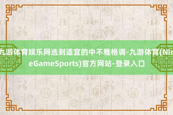 九游体育娱乐网选到适宜的中不雅格调-九游体育(NineGameSports)官方网站-登录入口