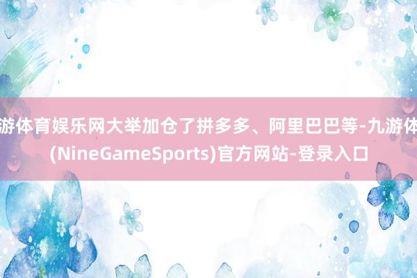 九游体育娱乐网大举加仓了拼多多、阿里巴巴等-九游体育(NineGameSports)官方网站-登录入口