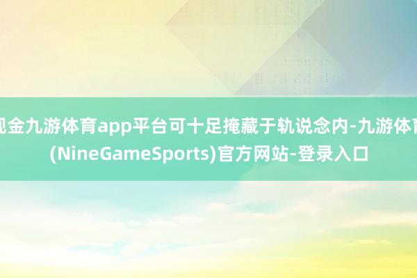 现金九游体育app平台可十足掩藏于轨说念内-九游体育(NineGameSports)官方网站-登录入口