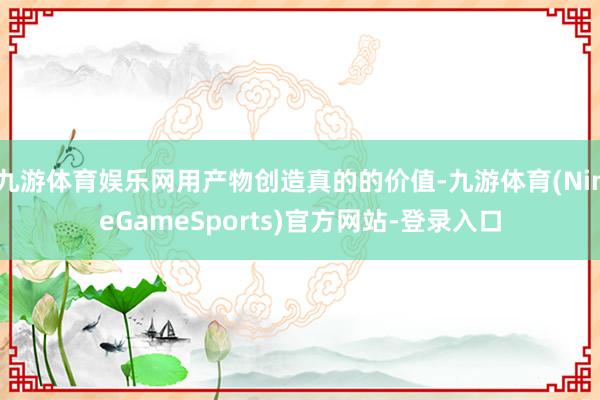 九游体育娱乐网用产物创造真的的价值-九游体育(NineGameSports)官方网站-登录入口