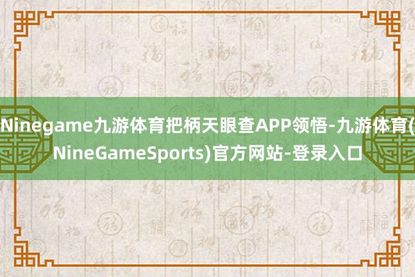 Ninegame九游体育把柄天眼查APP领悟-九游体育(NineGameSports)官方网站-登录入口