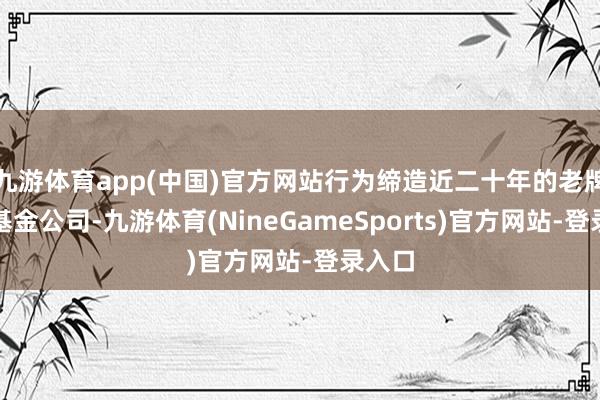 九游体育app(中国)官方网站行为缔造近二十年的老牌公募基金公司-九游体育(NineGameSports)官方网站-登录入口