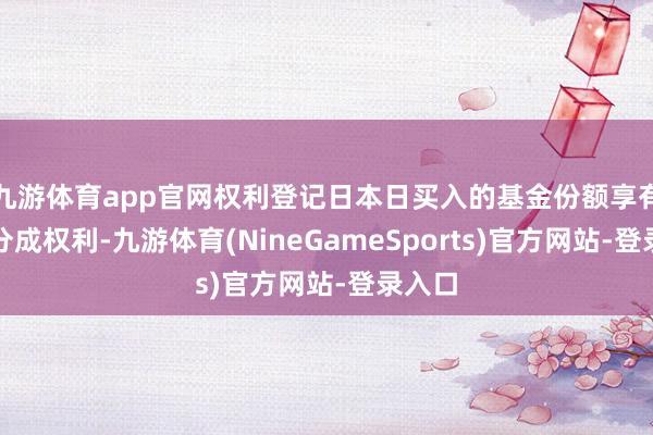 九游体育app官网权利登记日本日买入的基金份额享有本次分成权利-九游体育(NineGameSports)官方网站-登录入口