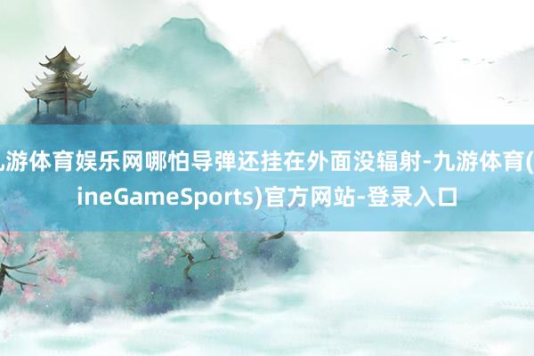 九游体育娱乐网哪怕导弹还挂在外面没辐射-九游体育(NineGameSports)官方网站-登录入口