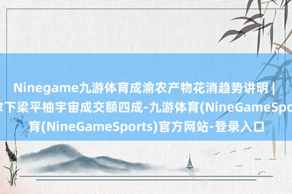 Ninegame九游体育成渝农产物花消趋势讲明 | “柚”到熟识时，成渝拿下梁平柚宇宙成交额四成-九游体育(NineGameSports)官方网站-登录入口