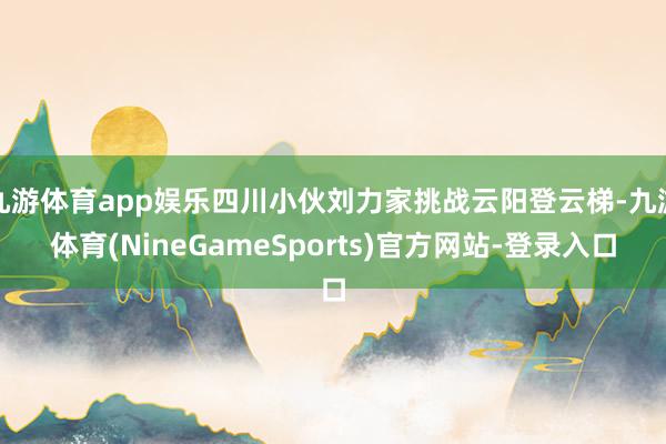九游体育app娱乐四川小伙刘力家挑战云阳登云梯-九游体育(NineGameSports)官方网站-登录入口