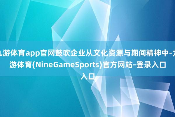 九游体育app官网鼓吹企业从文化资源与期间精神中-九游体育(NineGameSports)官方网站-登录入口
