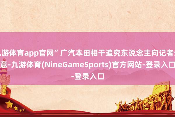 九游体育app官网”广汽本田相干追究东说念主向记者示意-九游体育(NineGameSports)官方网站-登录入口
