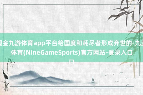 现金九游体育app平台给国度和耗尽者形成弃世的-九游体育(NineGameSports)官方网站-登录入口