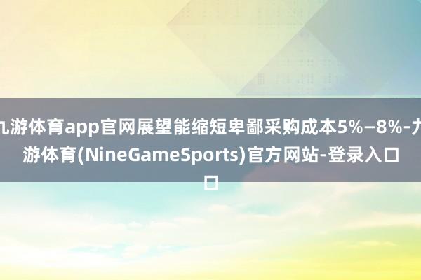 九游体育app官网展望能缩短卑鄙采购成本5%—8%-九游体育(NineGameSports)官方网站-登录入口