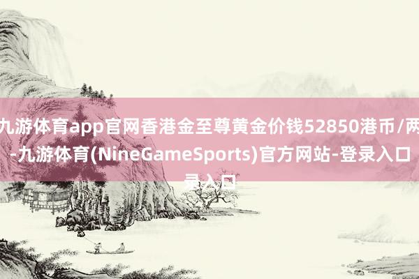 九游体育app官网香港金至尊黄金价钱52850港币/两-九游体育(NineGameSports)官方网站-登录入口