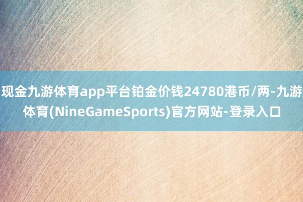 现金九游体育app平台铂金价钱24780港币/两-九游体育(NineGameSports)官方网站-登录入口