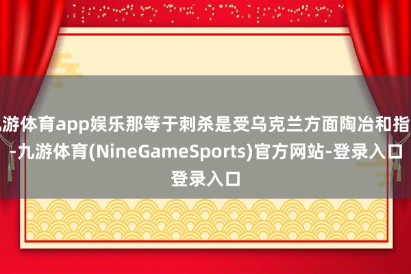 九游体育app娱乐那等于刺杀是受乌克兰方面陶冶和指导-九游体育(NineGameSports)官方网站-登录入口