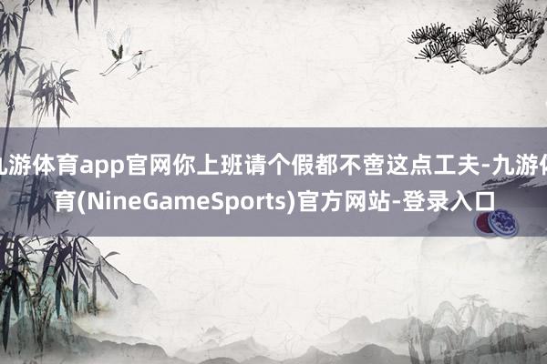 九游体育app官网你上班请个假都不啻这点工夫-九游体育(NineGameSports)官方网站-登录入口