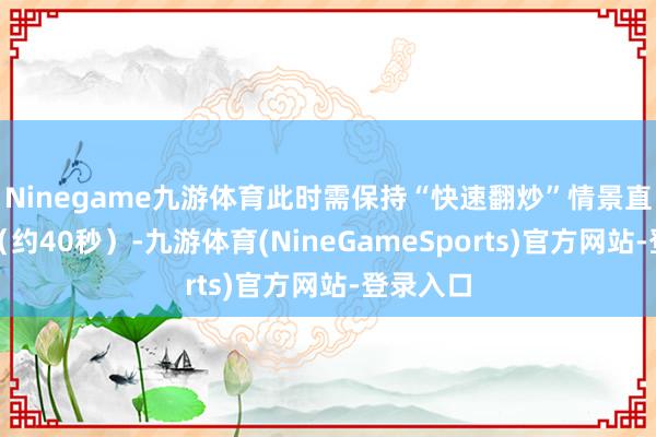 Ninegame九游体育此时需保持“快速翻炒”情景直至断生（约40秒）-九游体育(NineGameSports)官方网站-登录入口