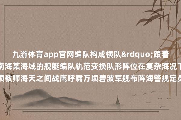 九游体育app官网编队构成横队&rdquo;跟着编队训导员连结口令下达在南海某海域的舰艇编队轨范变换队形阵位在复杂海况下开展高强度、全身分海上专项教师海天之间战鹰呼啸万顷碧波军舰布阵海警规定员以练为战以战领训以过硬门径防守万里海疆更多热门速报、泰斗资讯、深度分析尽在北京日报App（    -九游体育(NineGameSports)官方网站-登录入口